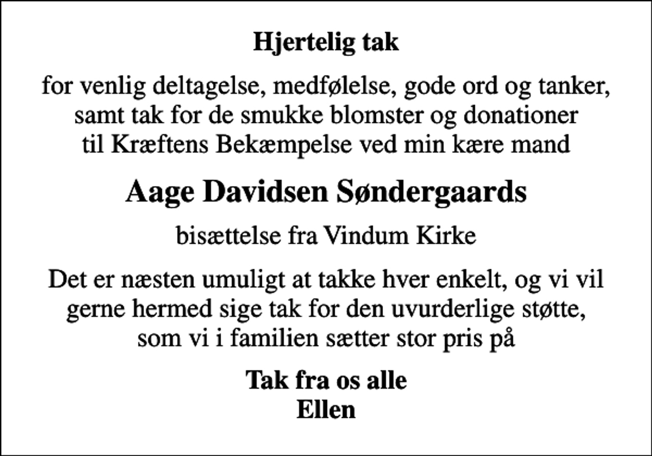 <p>Hjertelig tak<br />for venlig deltagelse, medfølelse, gode ord og tanker, samt tak for de smukke blomster og donationer til Kræftens Bekæmpelse ved min kære mand<br />Aage Davidsen Søndergaards<br />bisættelse fra Vindum Kirke<br />Det er næsten umuligt at takke hver enkelt, og vi vil gerne hermed sige tak for den uvurderlige støtte, som vi i familien sætter stor pris på<br />Tak fra os alle Ellen</p>