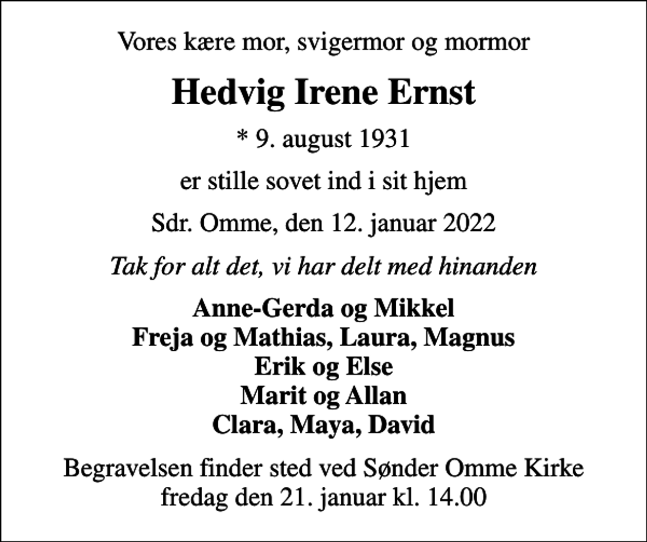 <p>Vores kære mor, svigermor og mormor<br />Hedvig Irene Ernst<br />* 9. august 1931<br />er stille sovet ind i sit hjem<br />Sdr. Omme, den 12. januar 2022<br />Tak for alt det, vi har delt med hinanden<br />Anne-Gerda og Mikkel Freja og Mathias, Laura, Magnus Erik og Else Marit og Allan Clara, Maya, David<br />Begravelsen finder sted ved Sønder Omme Kirke fredag den 21. januar kl. 14.00</p>