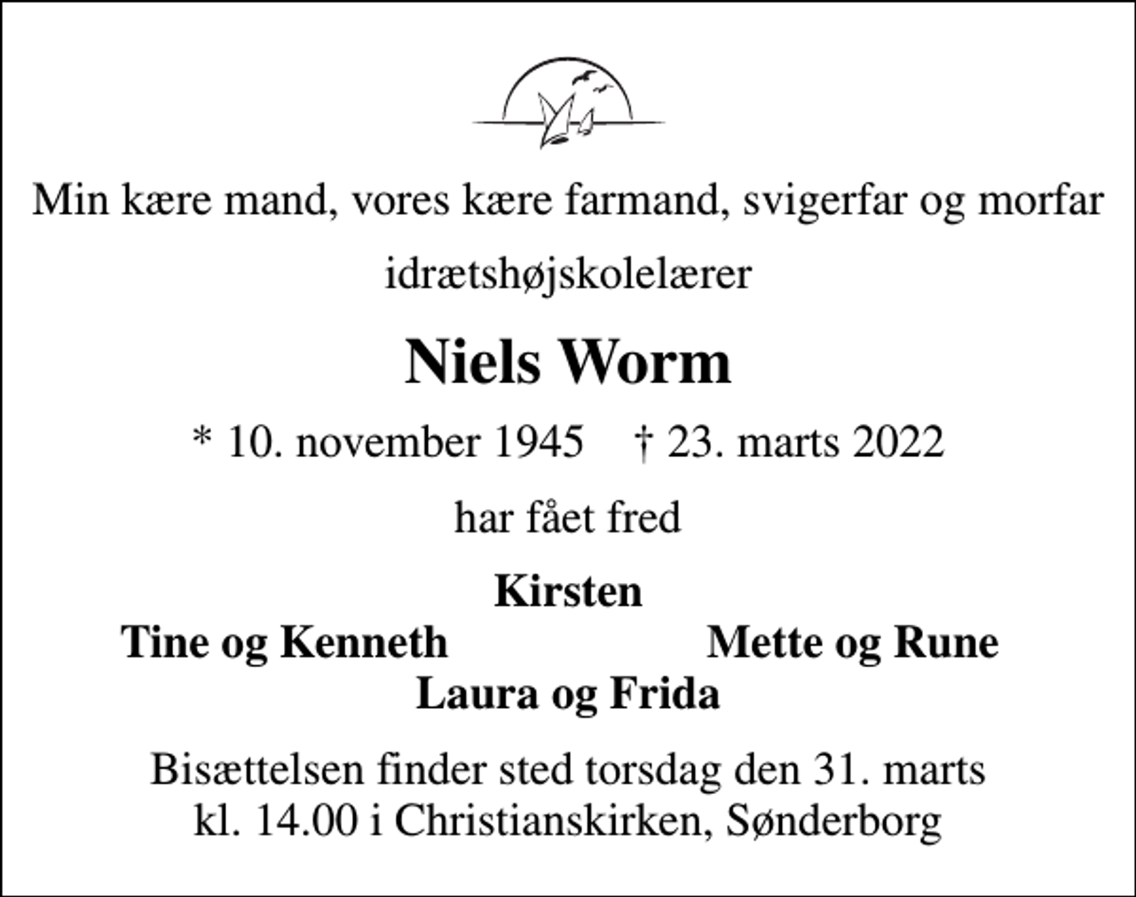 <p>Min kære mand, vores kære farmand, svigerfar og morfar<br />idrætshøjskolelærer<br />Niels Worm<br />* 10. november 1945 ✝ 23. marts 2022<br />har fået fred<br />Kirsten<br />Tine og Kenneth<br />Mette og Rune<br />Bisættelsen finder sted torsdag den 31. marts kl. 14.00 i Christianskirken, Sønderborg</p>