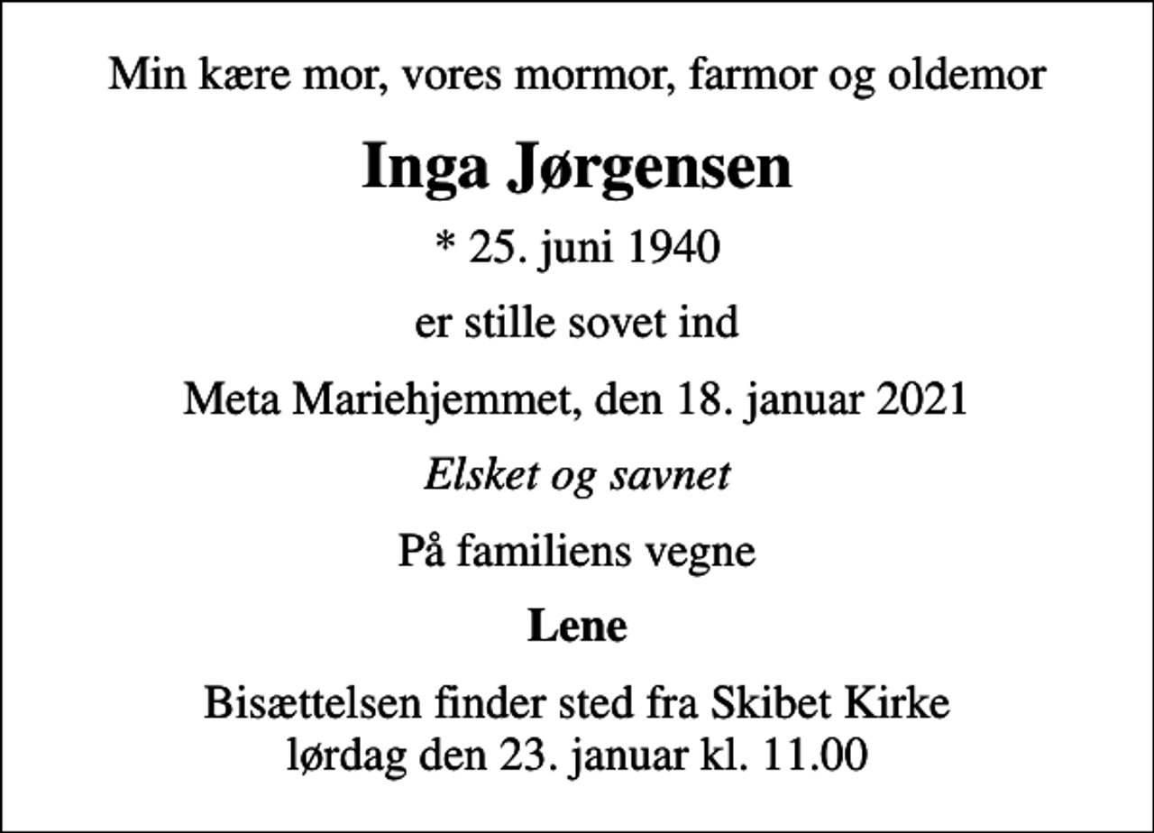 <p>Min kære mor, vores mormor, farmor og oldemor<br />Inga Jørgensen<br />* 25. juni 1940<br />er stille sovet ind<br />Meta Mariehjemmet, den 18. januar 2021<br />Elsket og savnet<br />På familiens vegne<br />Lene<br />Bisættelsen finder sted fra Skibet Kirke lørdag den 23. januar kl. 11.00</p>