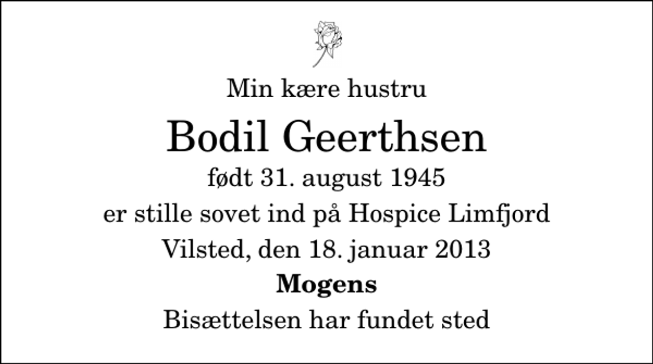 <p>Min kære hustru<br />Bodil Geerthsen<br />født 31. august 1945<br />er stille sovet ind på Hospice Limfjord<br />Vilsted, den 18. januar 2013<br />Mogens<br />Bisættelsen har fundet sted</p>