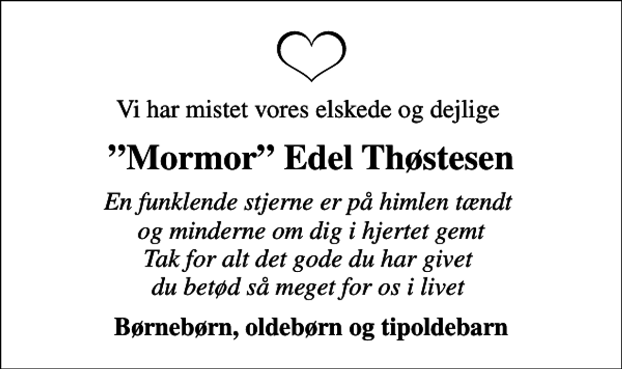 <p>Vi har mistet vores elskede og dejlige<br />Mormor Edel Thøstesen<br />En funklende stjerne er på himlen tændt og minderne om dig i hjertet gemt Tak for alt det gode du har givet du betød så meget for os i livet<br />Børnebørn, oldebørn og tipoldebarn</p>