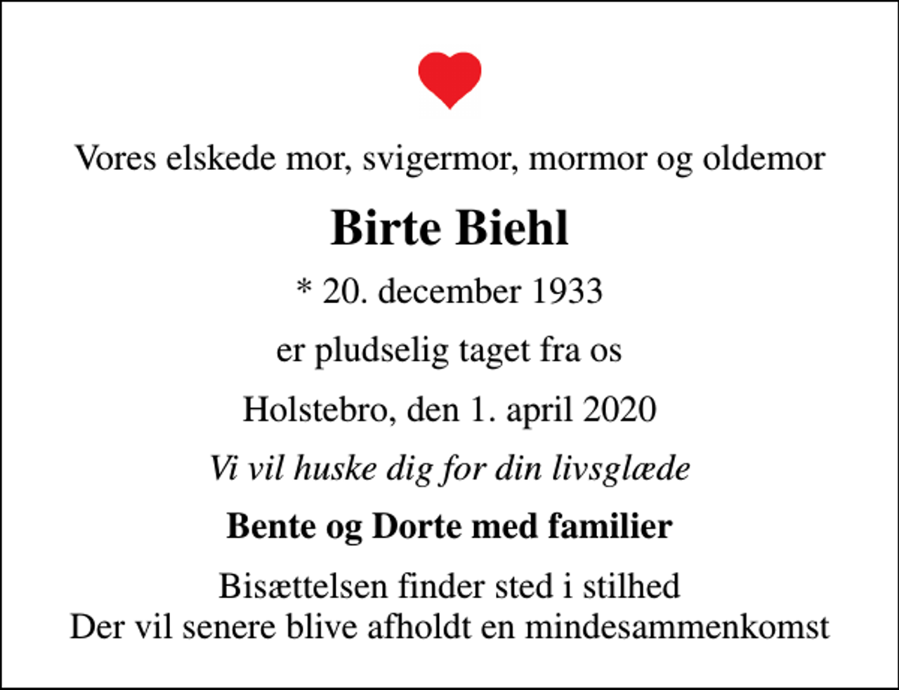 <p>Vores elskede mor, svigermor, mormor og oldemor<br />Birte Biehl<br />* 20. december 1933<br />er pludselig taget fra os<br />Holstebro, den 1. april 2020<br />Vi vil huske dig for din livsglæde<br />Bente og Dorte med familier<br />Bisættelsen finder sted i stilhed Der vil senere blive afholdt en mindesammenkomst</p>