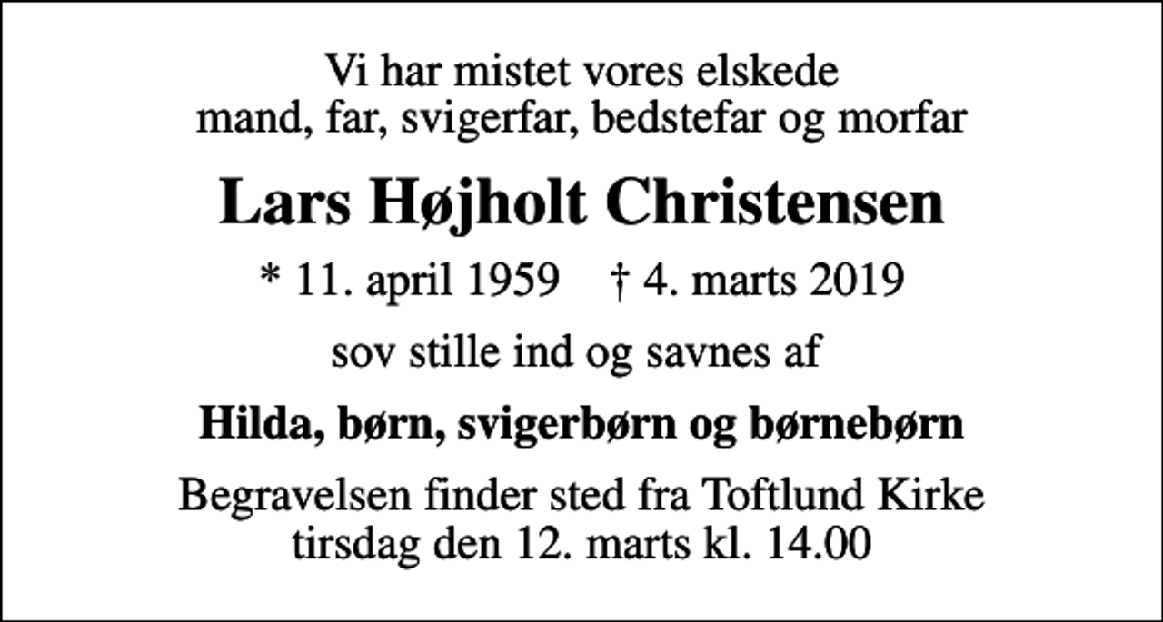 <p>Vi har mistet vores elskede mand, far, svigerfar, bedstefar og morfar<br />Lars Højholt Christensen<br />* 11. april 1959 ✝ 4. marts 2019<br />sov stille ind og savnes af<br />Hilda, børn, svigerbørn og børnebørn<br />Begravelsen finder sted fra Toftlund Kirke tirsdag den 12. marts kl. 14.00</p>