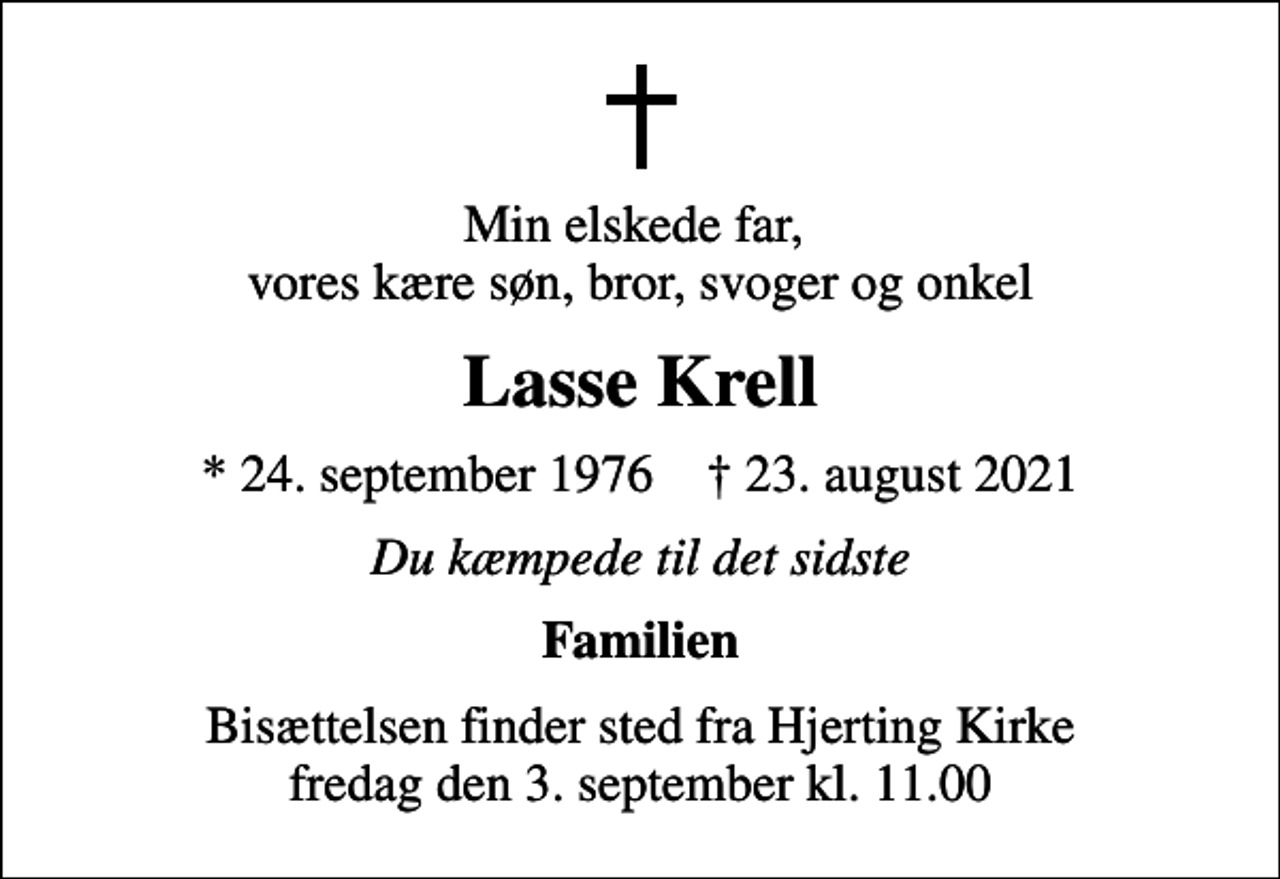 <p>Min elskede far, vores kære søn, bror, svoger og onkel<br />Lasse Krell<br />* 24. september 1976 ✝ 23. august 2021<br />Du kæmpede til det sidste<br />Familien<br />Bisættelsen finder sted fra Hjerting Kirke fredag den 3. september kl. 11.00</p>
