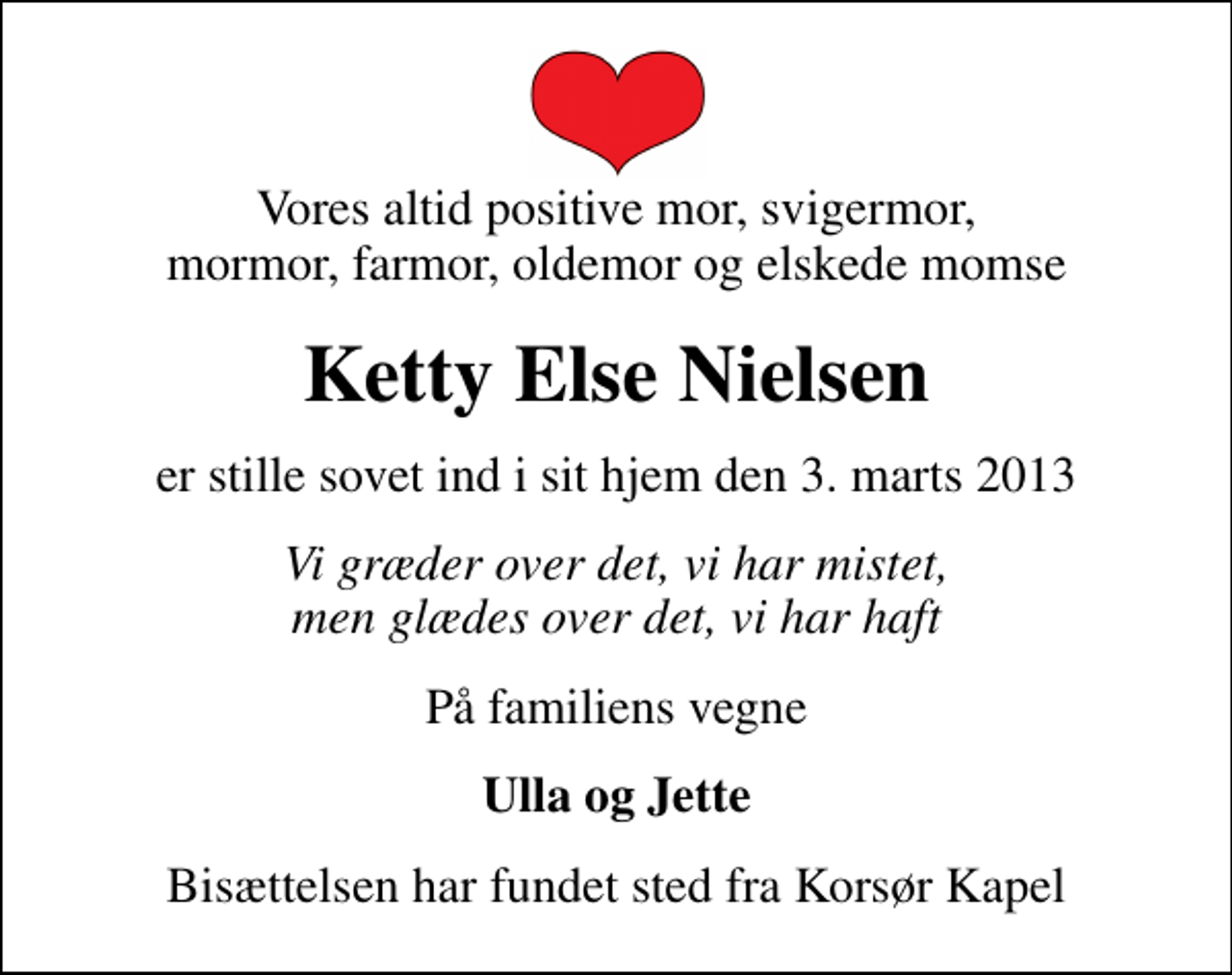 <p>Vores altid positive mor, svigermor, mormor, farmor, oldemor og elskede momse<br />Ketty Else Nielsen<br />er stille sovet ind i sit hjem den 3. marts 2013<br />Vi græder over det, vi har mistet, men glædes over det, vi har haft<br />På familiens vegne<br />Ulla og Jette<br />Bisættelsen har fundet sted fra Korsør Kapel</p>