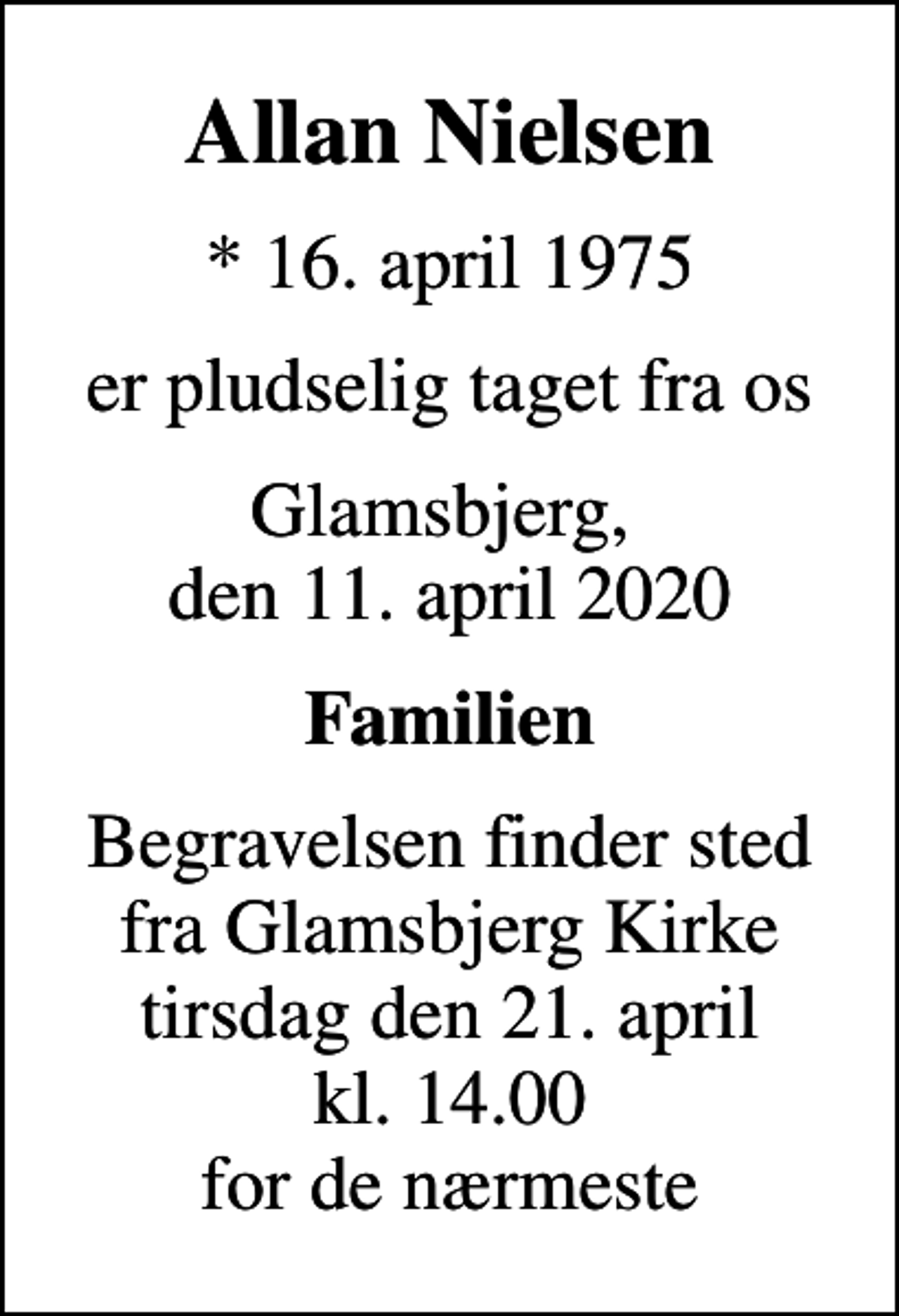 <p>Allan Nielsen<br />* 16. april 1975<br />er pludselig taget fra os<br />Glamsbjerg, den 11. april 2020<br />Familien<br />Begravelsen finder sted fra Glamsbjerg Kirke tirsdag den 21. april kl. 14.00 for de nærmeste</p>