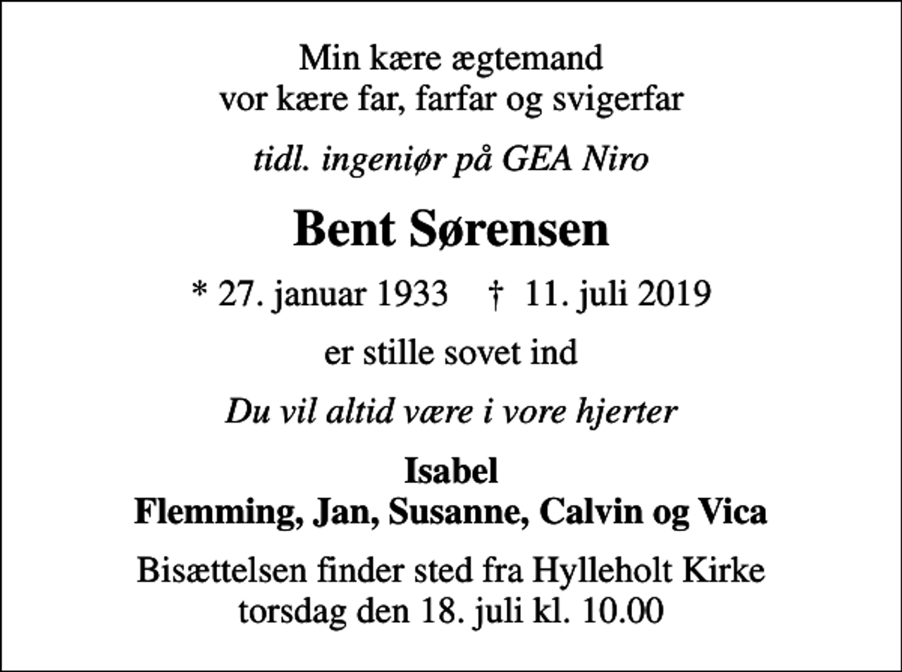 <p>Min kære ægtemand vor kære far, farfar og svigerfar<br />tidl. ingeniør på GEA Niro<br />Bent Sørensen<br />* 27. januar 1933 ✝ 11. juli 2019<br />er stille sovet ind<br />Du vil altid være i vore hjerter<br />Isabel Flemming, Jan, Susanne, Calvin og Vica<br />Bisættelsen finder sted fra Hylleholt Kirke torsdag den 18. juli kl. 10.00</p>