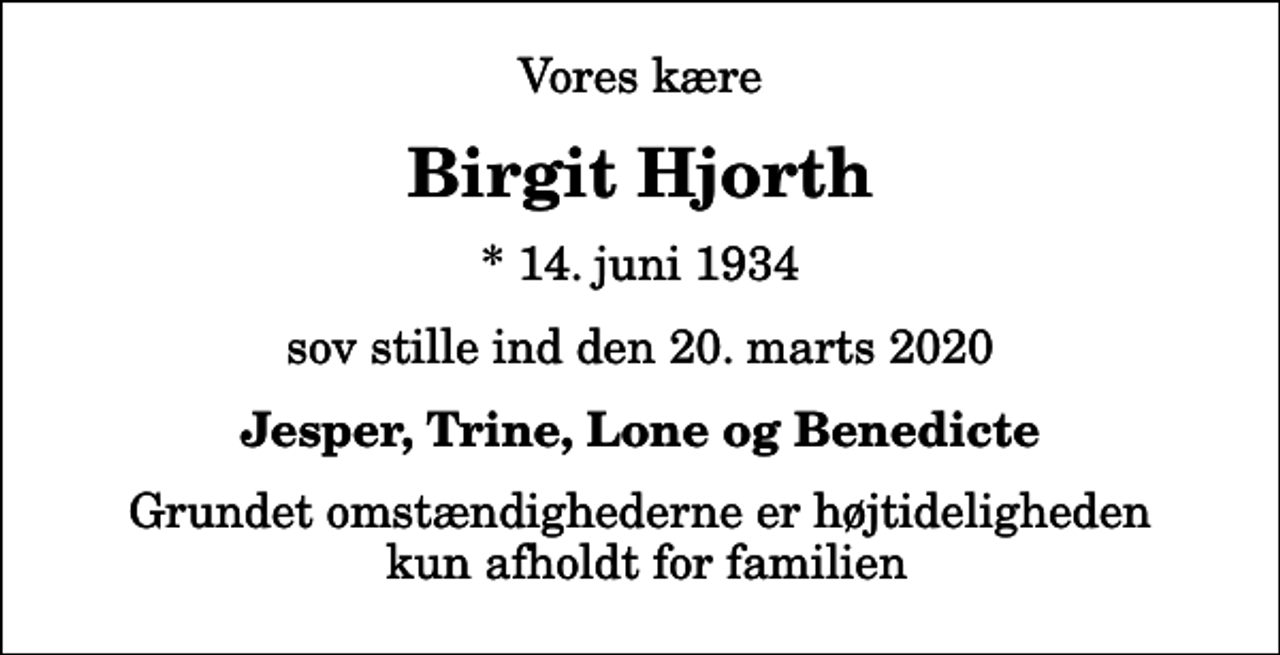 <p>Vores kære<br />Birgit Hjorth<br />* 14. juni 1934<br />sov stille ind den 20. marts 2020<br />Jesper, Trine, Lone og Benedicte<br />Grundet omstændighederne er højtideligheden kun afholdt for familien</p>