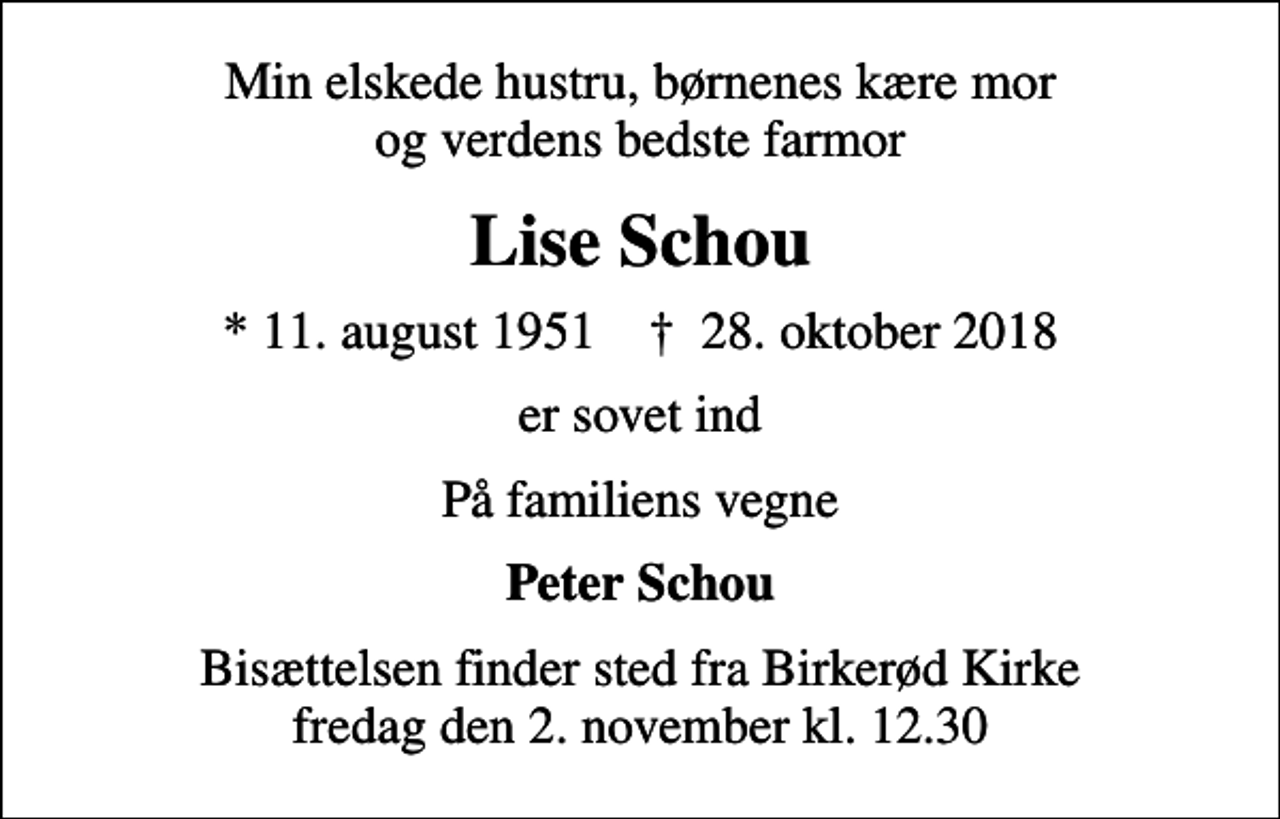 <p>Min elskede hustru, børnenes kære mor og verdens bedste farmor<br />Lise Schou<br />* 11. august 1951 ✝ 28. oktober 2018<br />er sovet ind<br />På familiens vegne<br />Peter Schou<br />Bisættelsen finder sted fra Birkerød Kirke fredag den 2. november kl. 12.30</p>