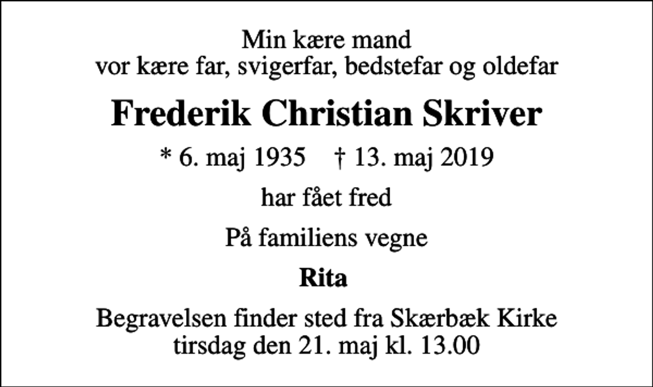 <p>Min kære mand vor kære far, svigerfar, bedstefar og oldefar<br />Frederik Christian Skriver<br />* 6. maj 1935 ✝ 13. maj 2019<br />har fået fred<br />På familiens vegne<br />Rita<br />Begravelsen finder sted fra Skærbæk Kirke tirsdag den 21. maj kl. 13.00</p>