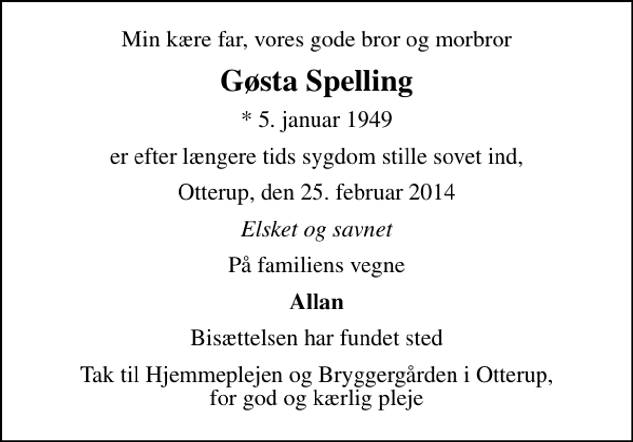 <p>Min kære far, vores gode bror og morbror<br />Gøsta Spelling<br />* 5. januar 1949<br />er efter længere tids sygdom stille sovet ind,<br />Otterup, den 25. februar 2014<br />Elsket og savnet<br />På familiens vegne<br />Allan<br />Bisættelsen har fundet sted<br />Tak til Hjemmeplejen og Bryggergården i Otterup, for god og kærlig pleje</p>