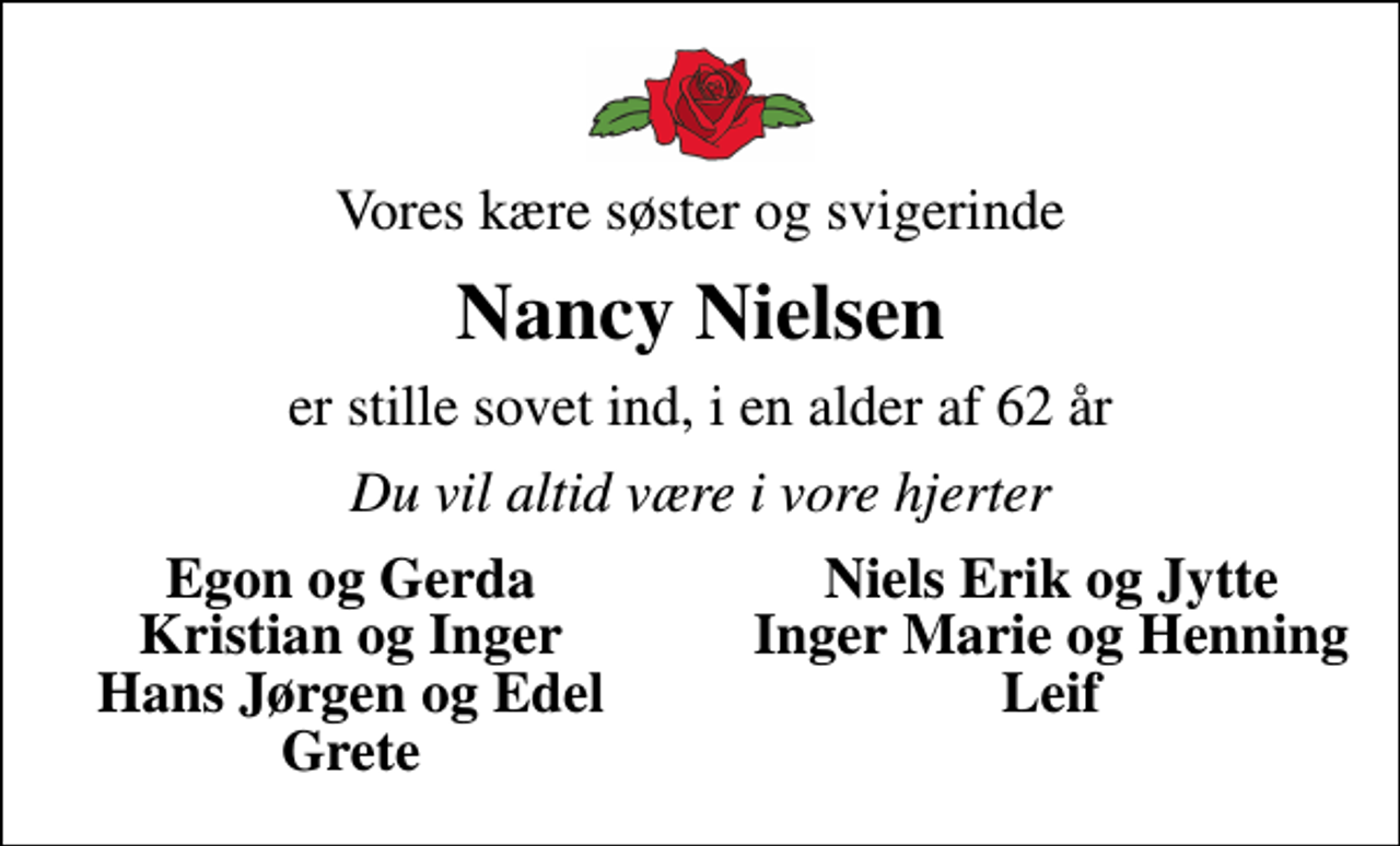 <p>Vores kære søster og svigerinde<br />Nancy Nielsen<br />er stille sovet ind, i en alder af 62 år<br />Du vil altid være i vore hjerter<br />Egon og Gerda<br />Niels Erik og Jytte<br />Kristian og Inger<br />Inger Marie og Henning<br />Hans Jørgen og Edel<br />Leif<br />Grete</p>