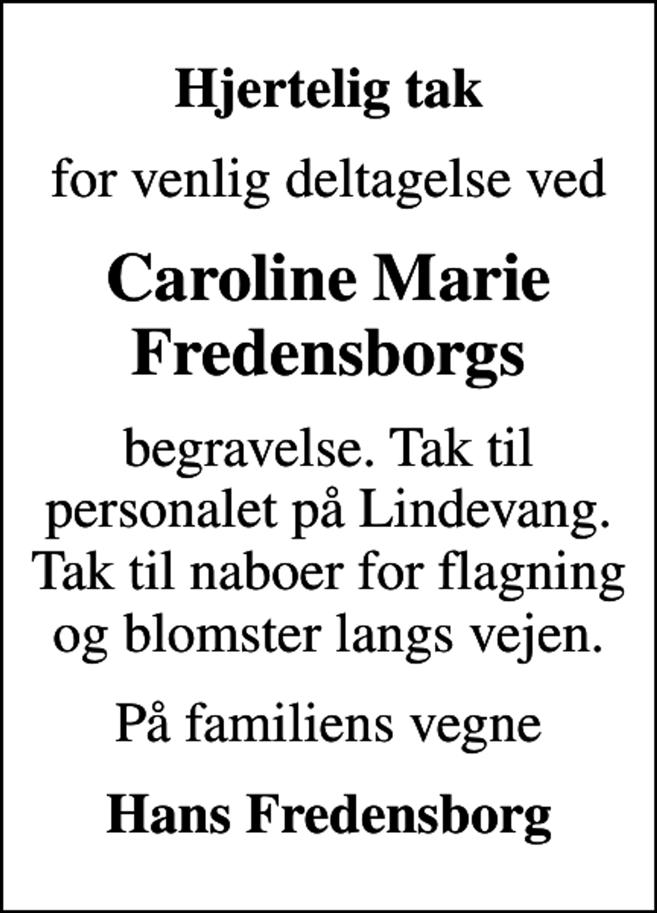 <p>Hjertelig tak<br />for venlig deltagelse ved<br />Caroline Marie Fredensborgs<br />begravelse. Tak til personalet på Lindevang. Tak til naboer for flagning og blomster langs vejen.<br />På familiens vegne<br />Hans Fredensborg</p>