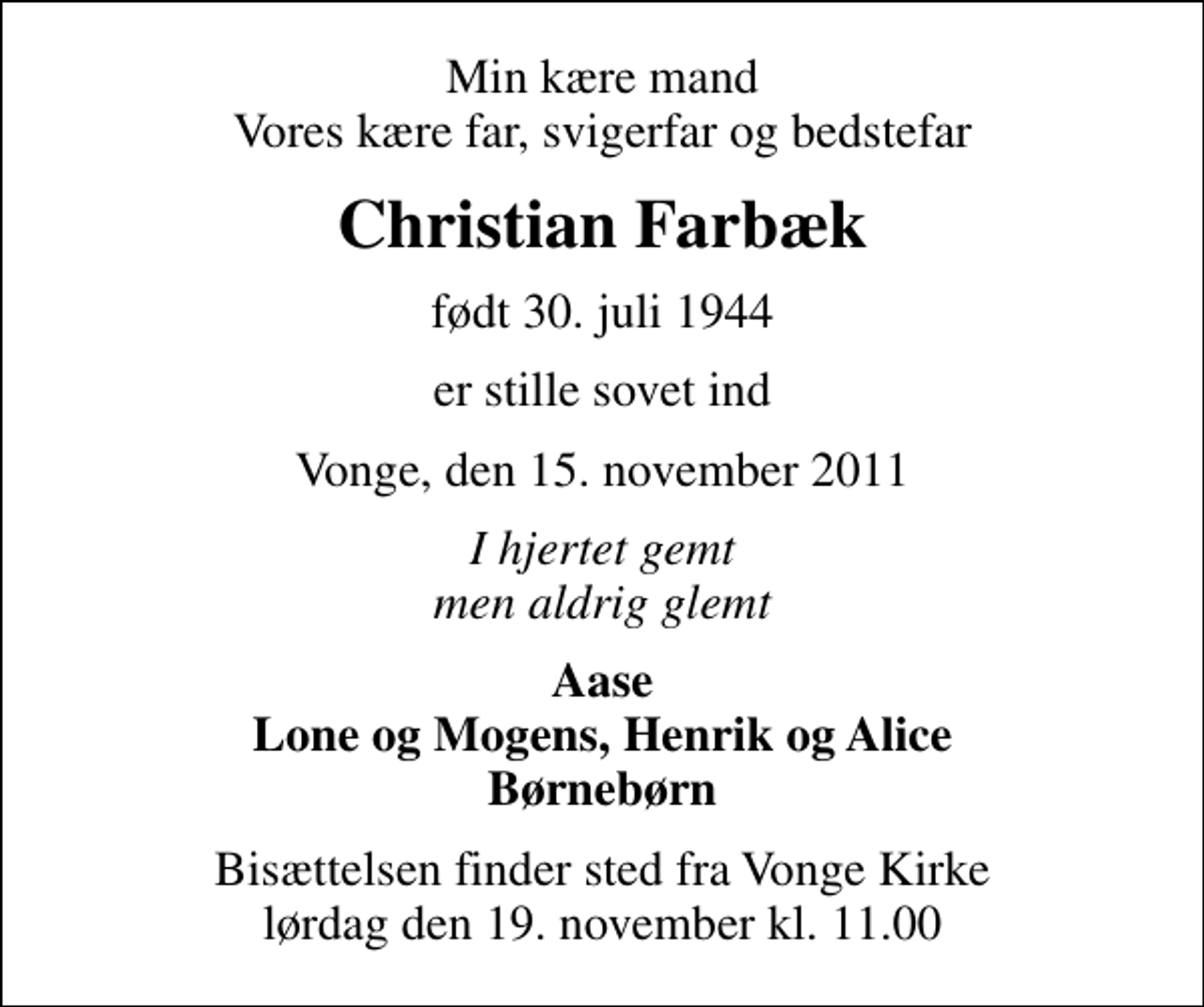<p>Min kære mand Vores kære far, svigerfar og bedstefar<br />Christian Farbæk<br />født 30. juli 1944<br />er stille sovet ind<br />Vonge, den 15. november 2011<br />I hjertet gemt men aldrig glemt<br />Aase Lone og Mogens, Henrik og Alice Børnebørn<br />Bisættelsen finder sted fra Vonge Kirke lørdag den 19. november kl. 11.00</p>