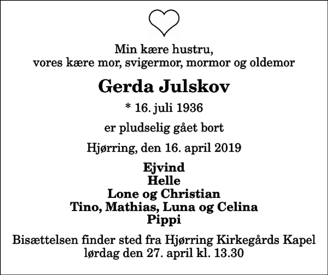<p>Min kære hustru, vores kære mor, svigermor, mormor og oldemor<br />Gerda Julskov<br />* 16. juli 1936<br />er pludselig gået bort<br />Hjørring, den 16. april 2019<br />Ejvind Helle Lone og Christian Tino, Mathias, Luna og Celina Pippi<br />Bisættelsen finder sted fra Hjørring Kirkegårds Kapel lørdag den 27. april kl. 13.30</p>