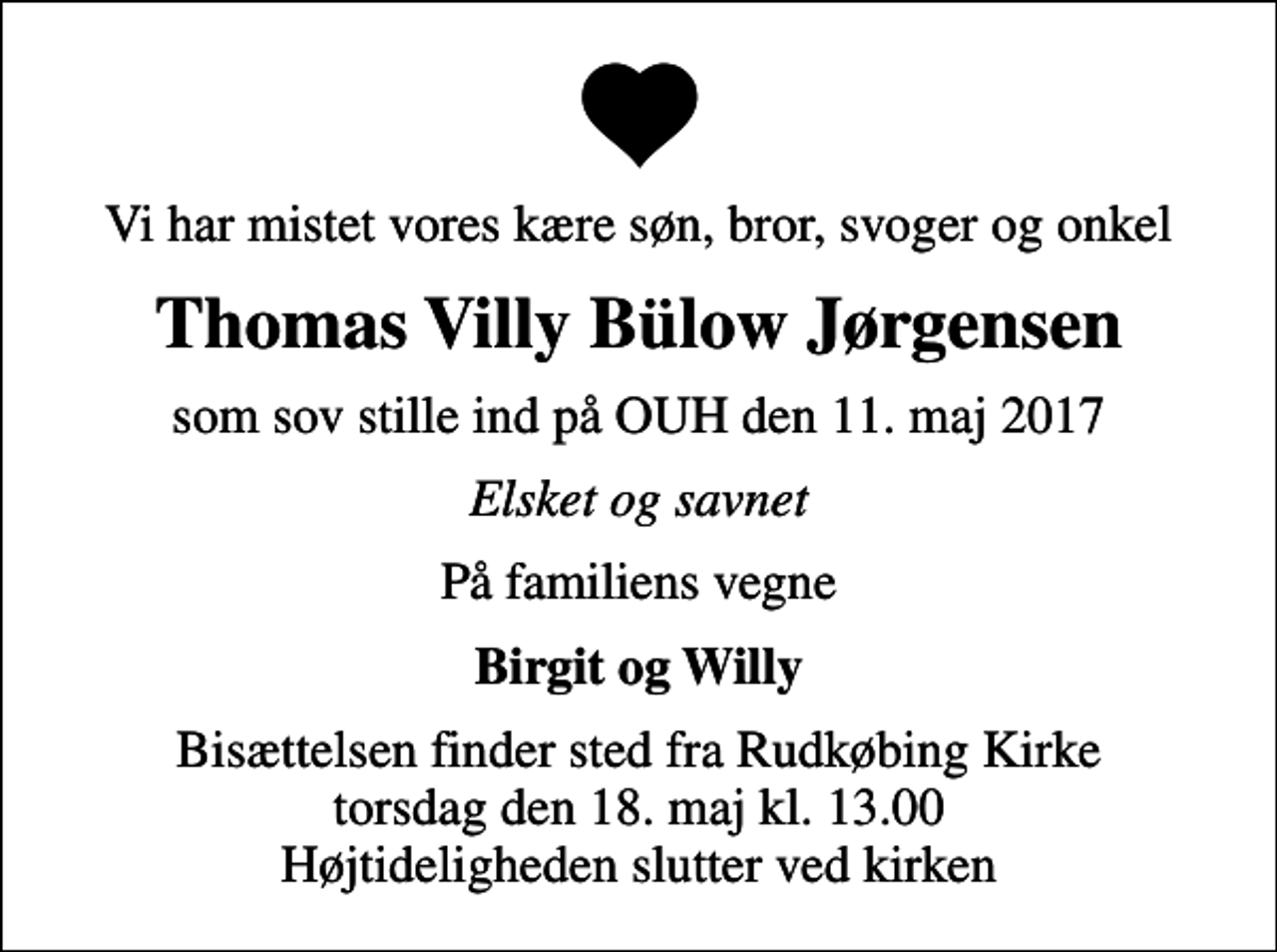 <p>Vi har mistet vores kære søn, bror, svoger og onkel<br />Thomas Villy Bülow Jørgensen<br />som sov stille ind på OUH den 11. maj 2017<br />Elsket og savnet<br />På familiens vegne<br />Birgit og Willy<br />Bisættelsen finder sted fra Rudkøbing Kirke torsdag den 18. maj kl. 13.00 Højtideligheden slutter ved kirken</p>
