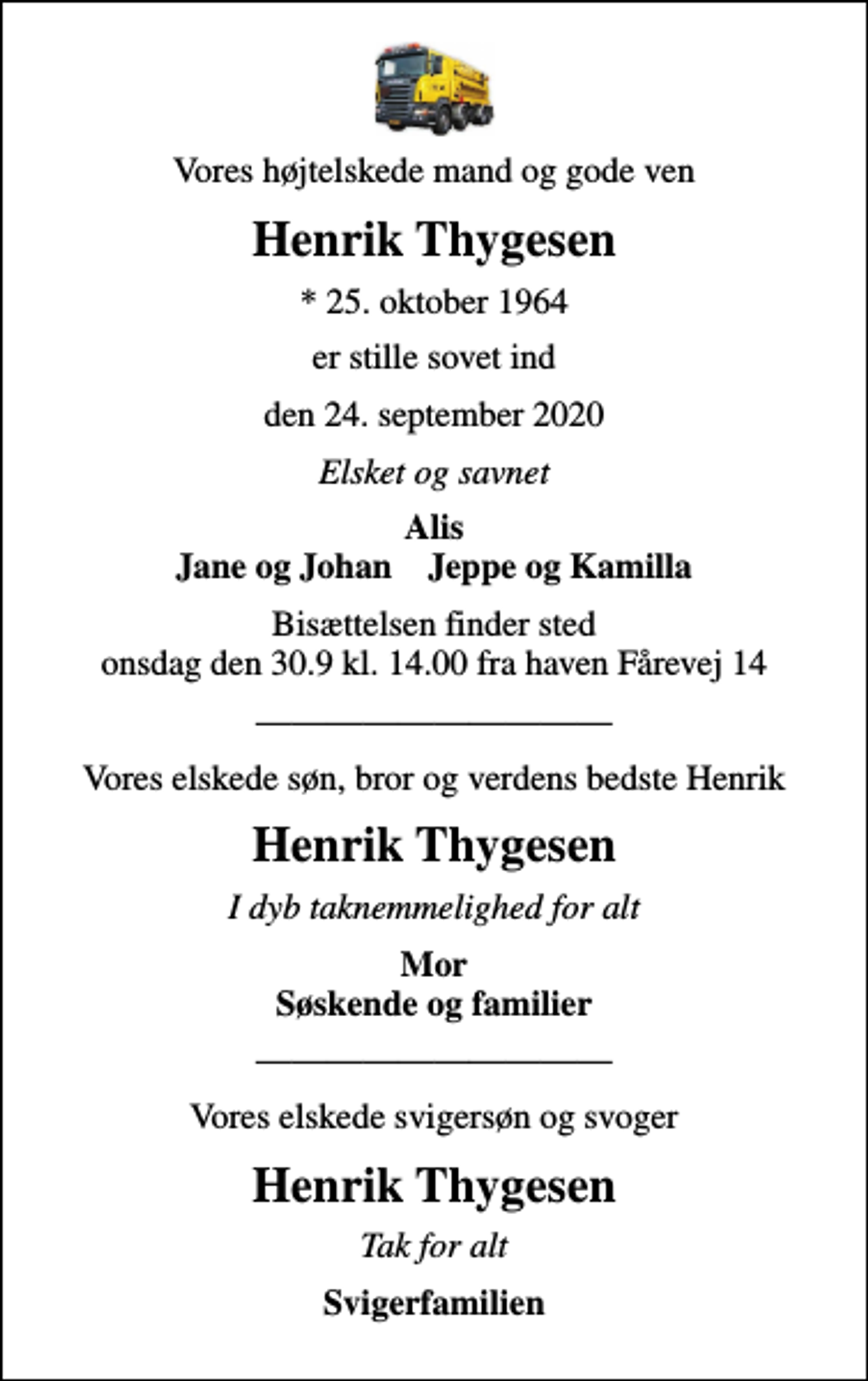 <p>Vores højtelskede mand og gode ven<br />Henrik Thygesen<br />* 25. oktober 1964<br />er stille sovet ind<br />den 24. september 2020<br />Elsket og savnet<br />Alis Jane og Johan Jeppe og Kamilla<br />Bisættelsen finder sted onsdag den 30.9 kl. 14.00 fra haven Fårevej 14<br />Vores elskede søn, bror og verdens bedste Henrik<br />Henrik Thygesen<br />I dyb taknemmelighed for alt<br />Mor Søskende og familier<br />Vores elskede svigersøn og svoger<br />Henrik Thygesen<br />Tak for alt<br />Svigerfamilien</p>