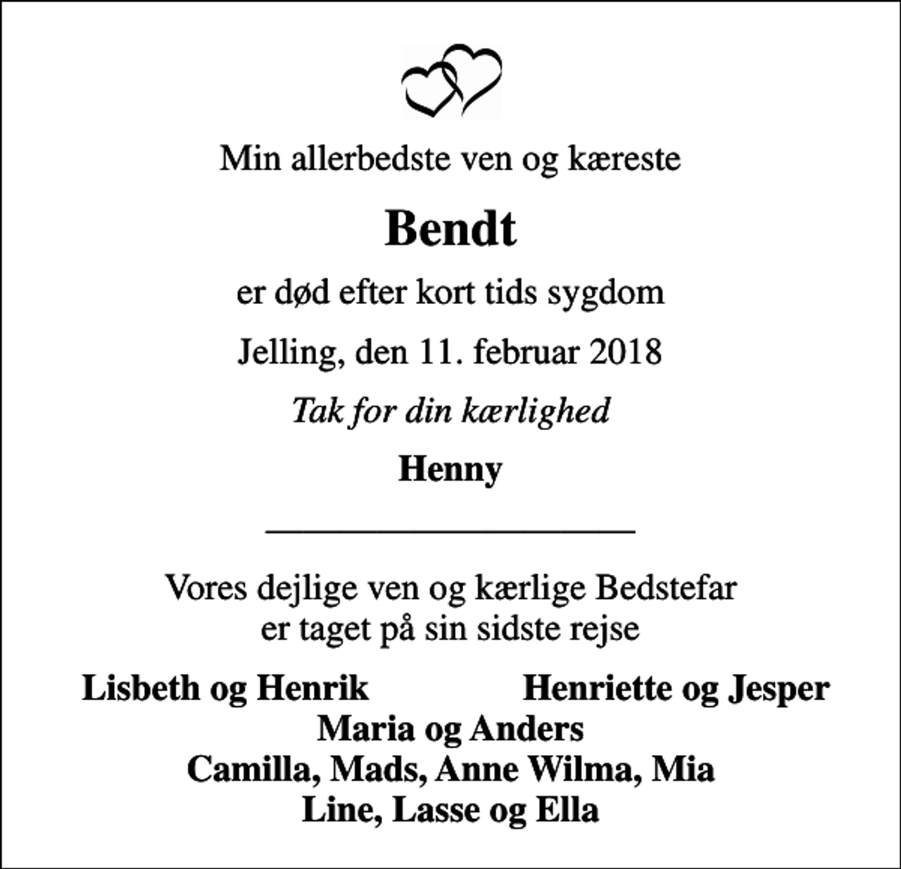 <p>Min allerbedste ven og kæreste<br />Bendt<br />er død efter kort tids sygdom<br />Jelling, den 11. februar 2018<br />Tak for din kærlighed<br />Henny<br />Vores dejlige ven og kærlige Bedstefar er taget på sin sidste rejse<br />Lisbeth og Henrik<br />Henriette og Jesper<br />Maria og Anders Camilla, Mads, Anne Wilma, Mia Line, Lasse og Ella</p>