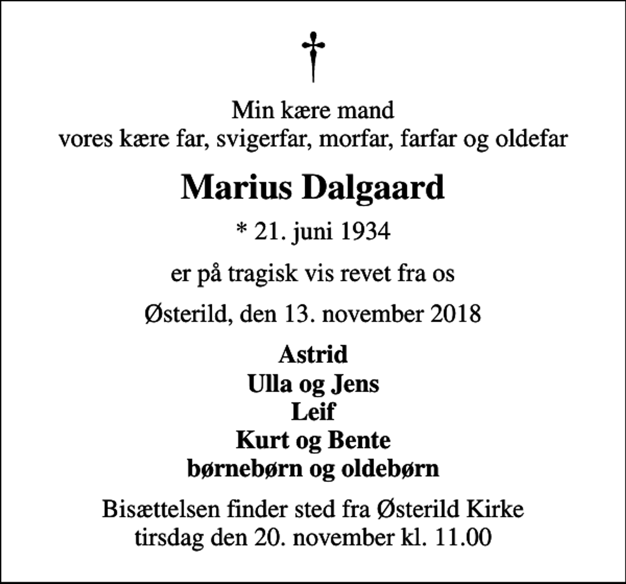<p>Min kære mand vores kære far, svigerfar, morfar, farfar og oldefar<br />Marius Dalgaard<br />* 21. juni 1934<br />er på tragisk vis revet fra os<br />Østerild, den 13. november 2018<br />Astrid Ulla og Jens Leif Kurt og Bente børnebørn og oldebørn<br />Bisættelsen finder sted fra Østerild Kirke tirsdag den 20. november kl. 11.00</p>