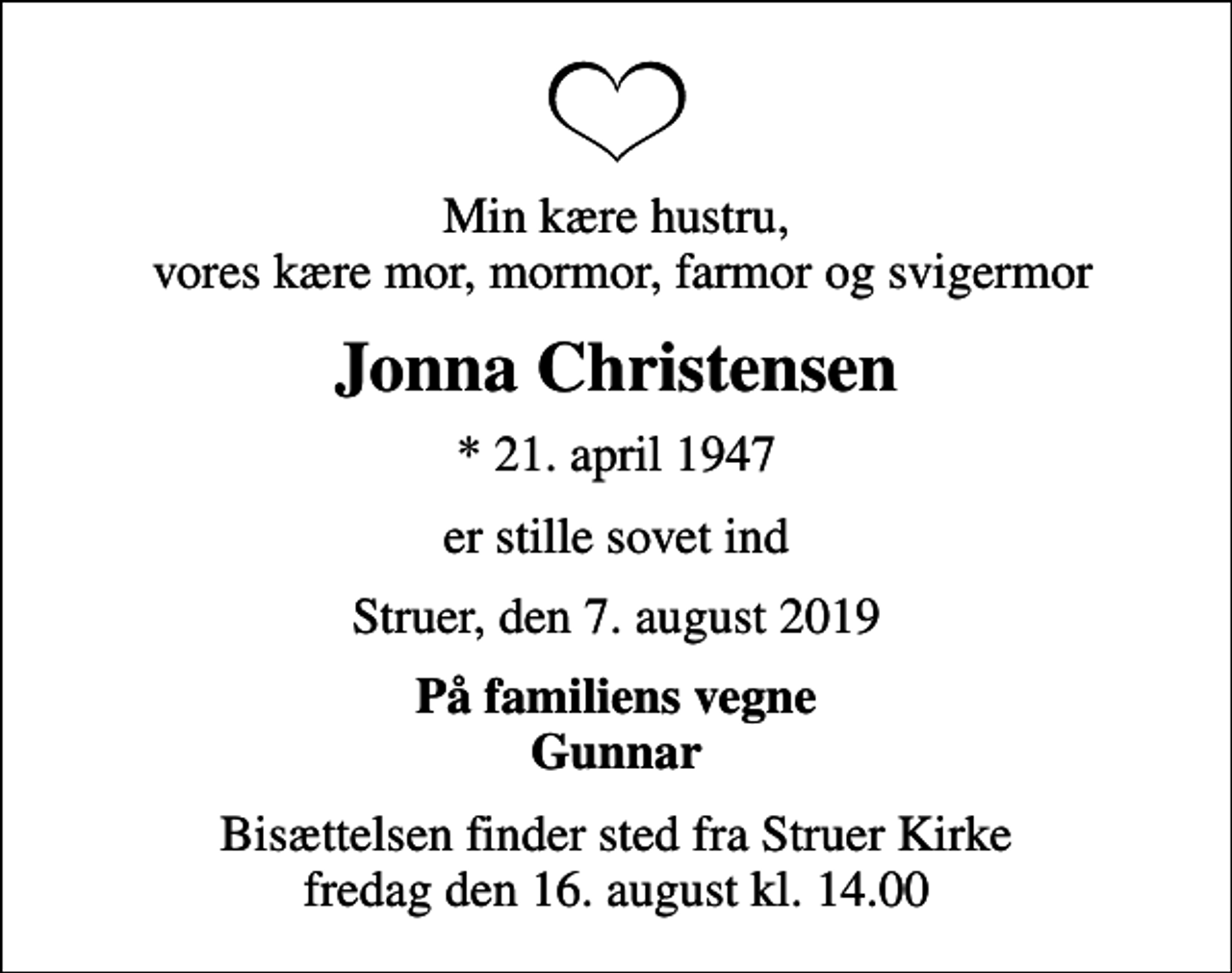 <p>Min kære hustru, vores kære mor, mormor, farmor og svigermor<br />Jonna Christensen<br />* 21. april 1947<br />er stille sovet ind<br />Struer, den 7. august 2019<br />På familiens vegne Gunnar<br />Bisættelsen finder sted fra Struer Kirke fredag den 16. august kl. 14.00</p>