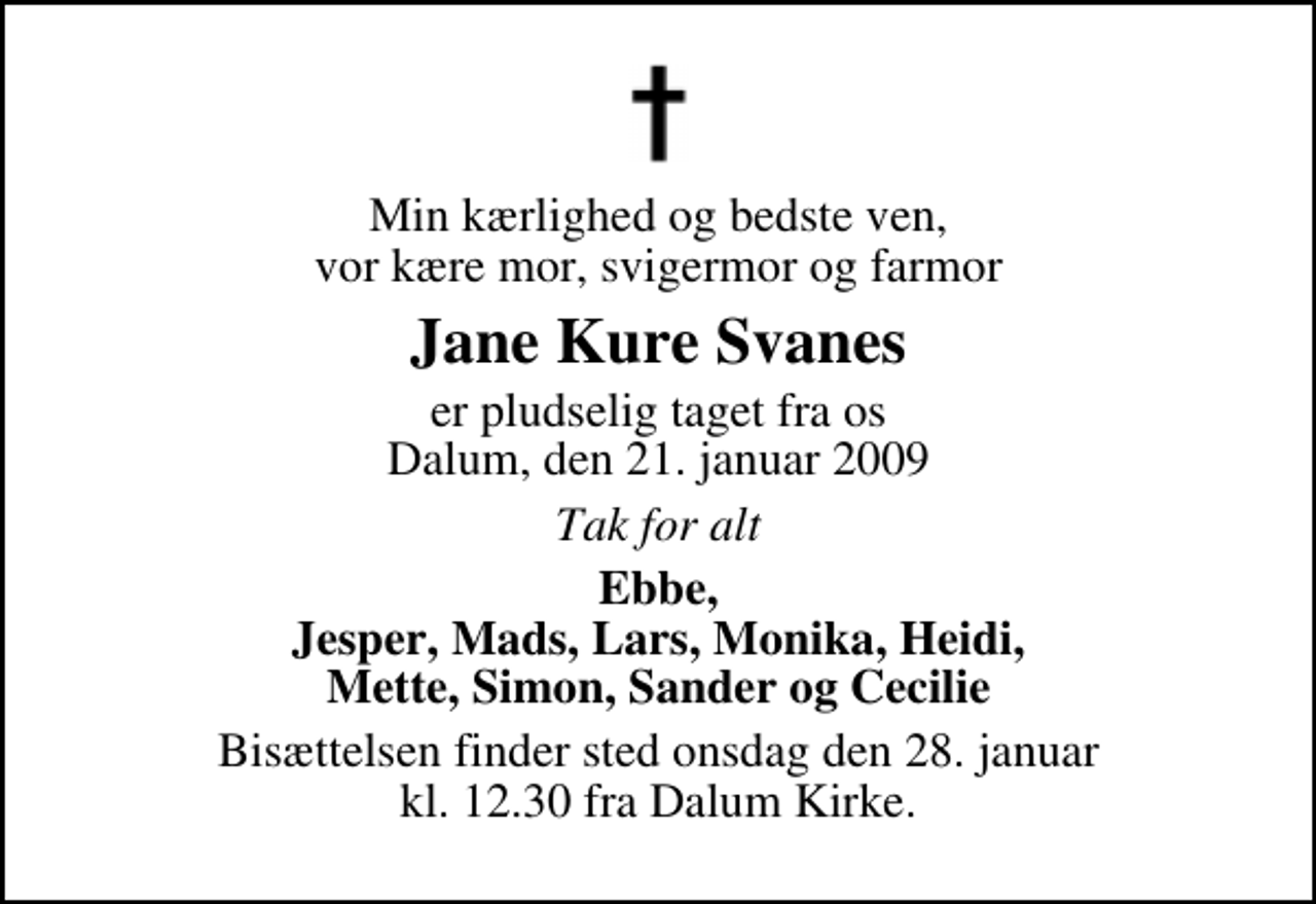 <p>Min kærlighed og bedste ven, vor kære mor, svigermor og farmor<br />Jane Kure Svanes<br />er pludselig taget fra os Dalum, den 21. januar 2009<br />Tak for alt<br />Ebbe, Jesper, Mads, Lars, Monika, Heidi, Mette, Simon, Sander og Cecilie<br />Bisættelsen finder sted onsdag den 28. januar kl. 12.30 fra Dalum Kirke</p>