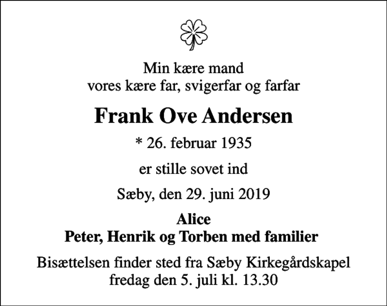 <p>Min kære mand vores kære far, svigerfar og farfar<br />Frank Ove Andersen<br />* 26. februar 1935<br />er stille sovet ind<br />Sæby, den 29. juni 2019<br />Alice Peter, Henrik og Torben med familier<br />Bisættelsen finder sted fra Sæby Kirkegårdskapel fredag den 5. juli kl. 13.30</p>