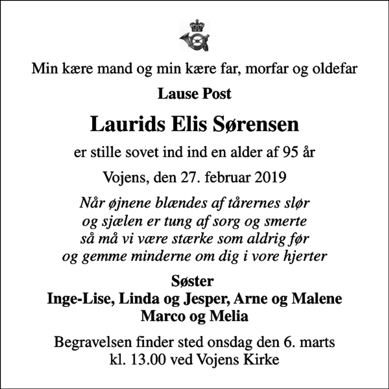 <p>Min kære mand og min kære far, morfar og oldefar<br />Lause Post<br />Laurids Elis Sørensen<br />er stille sovet ind ind en alder af 95 år<br />Vojens, den 27. februar 2019<br />Når øjnene blændes af tårernes slør og sjælen er tung af sorg og smerte så må vi være stærke som aldrig før og gemme minderne om dig i vore hjerter<br />Søster Inge-Lise, Linda og Jesper, Arne og Malene Marco og Melia<br />Begravelsen finder sted onsdag den 6. marts kl. 13.00 ved Vojens Kirke</p>