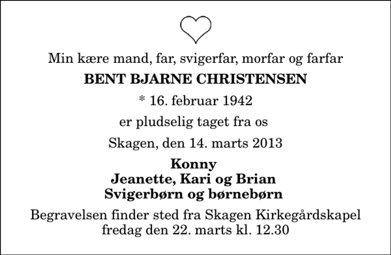 <p>Min kære mand, far, svigerfar, morfar og farfar<br />Bent Bjarne Christensen<br />* 16. februar 1942<br />er pludselig taget fra os<br />Skagen, den 14. marts 2013<br />Konny Jeanette, Kari og Brian Svigerbørn og børnebørn<br />Begravelsen finder sted fra Skagen Kirkegårdskapel fredag den 22. marts kl. 12.30</p>