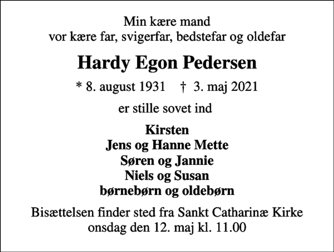 <p>Min kære mand vor kære far, svigerfar, bedstefar og oldefar<br />Hardy Egon Pedersen<br />* 8. august 1931 ✝ 3. maj 2021<br />er stille sovet ind<br />Kirsten Jens og Hanne Mette Søren og Jannie Niels og Susan børnebørn og oldebørn<br />Bisættelsen finder sted fra Sankt Catharinæ Kirke onsdag den 12. maj kl. 11.00</p>