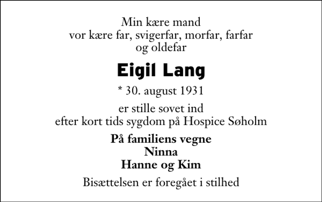 <p>Min kære mand vor kære far, svigerfar, morfar, farfar og oldefar<br />Eigil Lang<br />* 30. august 1931<br />er stille sovet ind efter kort tids sygdom på Hospice Søholm<br />På familiens vegne Ninna Hanne og Kim<br />Bisættelsen er foregået i stilhed</p>