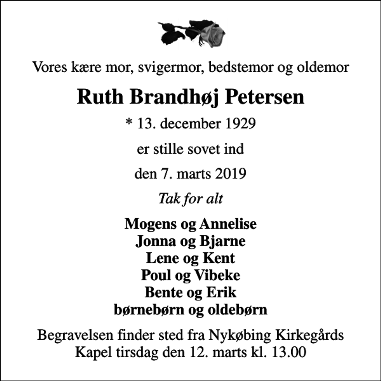 <p>Vores kære mor, svigermor, bedstemor og oldemor<br />Ruth Brandhøj Petersen<br />* 13. december 1929<br />er stille sovet ind<br />den 7. marts 2019<br />Tak for alt<br />Mogens og Annelise Jonna og Bjarne Lene og Kent Poul og Vibeke Bente og Erik børnebørn og oldebørn<br />Begravelsen finder sted fra Nykøbing Kirkegårds Kapel tirsdag den 12. marts kl. 13.00</p>