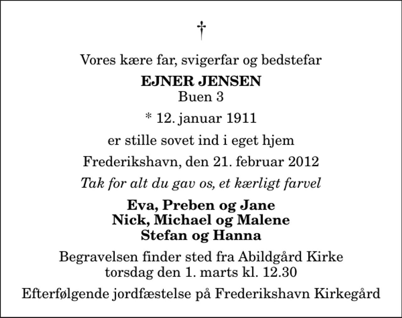 <p>Vores kære far, svigerfar og bedstefar<br />Ejner Jensen<br />Buen 3<br />* 12. januar 1911<br />er stille sovet ind i eget hjem<br />Frederikshavn, den 21. februar 2012<br />Tak for alt du gav os, et kærligt farvel<br />Eva, Preben og Jane Nick, Michael og Malene Stefan og Hanna<br />Begravelsen finder sted fra Abildgård Kirke torsdag den 1. marts kl. 12.30 Efterfølgende jordfæstelse på Frederikshavn Kirkegård</p>