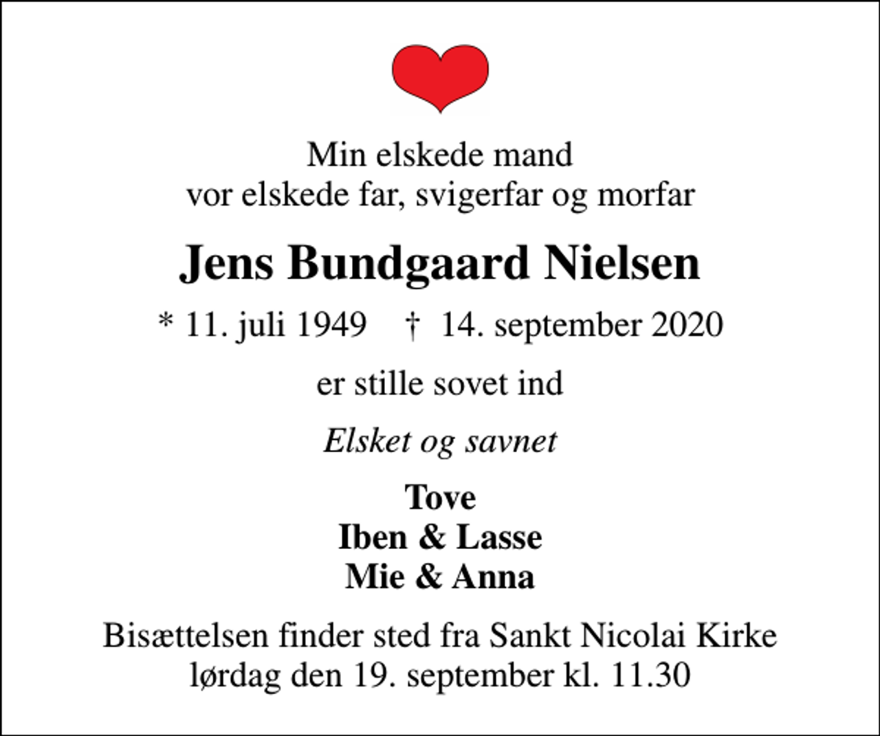 <p>Min elskede mand vor elskede far, svigerfar og morfar<br />Jens Bundgaard Nielsen<br />* 11. juli 1949 ✝ 14. september 2020<br />er stille sovet ind<br />Elsket og savnet<br />Tove Iben &amp; Lasse Mie &amp; Anna<br />Bisættelsen finder sted fra Sankt Nicolai Kirke lørdag den 19. september kl. 11.30</p>