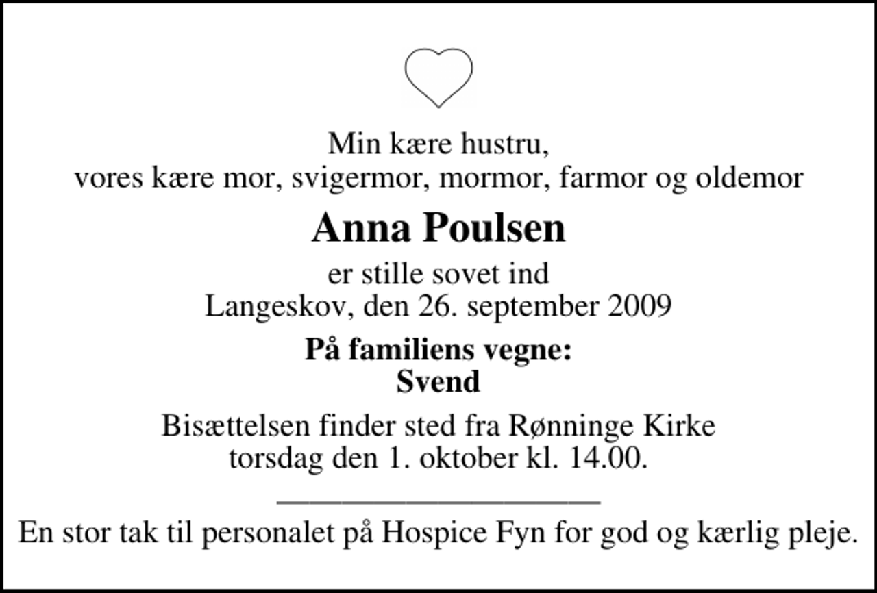 <p>Min kære hustru, vores kære mor, svigermor, mormor, farmor og oldemor<br />Anna Poulsen<br />er stille sovet ind Langeskov, den 26. september 2009<br />På familiens vegne: Svend<br />Bisættelsen finder sted fra Rønninge Kirke torsdag den 1. oktober kl. 14.00<br />En stor tak til personalet på Hospice Fyn for god og kærlig pleje.</p>