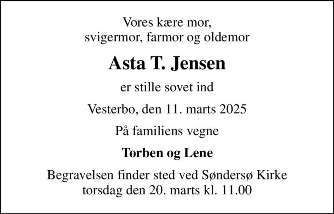 Vores kære mor, svigermor, farmor og oldemor
Asta T. Jensen
er stille sovet ind
Vesterbo, den 11. marts 2025
På familiens vegne
Torben og Lene
Begravelsen finder sted ved Søndersø Kirke  torsdag den 20. marts kl. 11.00