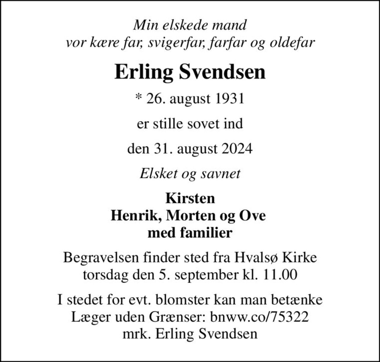 Min elskede mand vor kære far, svigerfar, farfar og oldefar
Erling Svendsen
* 26. august 1931
er stille sovet ind
den 31. august 2024
Elsket og savnet
Kirsten Henrik, Morten og Ove  med familier
Begravelsen finder sted fra Hvalsø Kirke  torsdag den 5. september kl. 11.00 
I stedet for evt. blomster kan man betænke Læger uden Grænser: bnww.co/75322 mrk. Erling Svendsen
