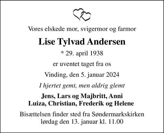 Vores elskede mor, svigermor og farmor
Lise Tylvad Andersen
* 29. april 1938
er uventet taget fra os
Vinding, den 5. januar 2024
I hjertet gemt, men aldrig glemt
Jens, Lars og Majbritt, Anni Luiza, Christian, Frederik og Helene 
Bisættelsen finder sted fra Søndermarkskirken  lørdag den 13. januar kl. 11.00