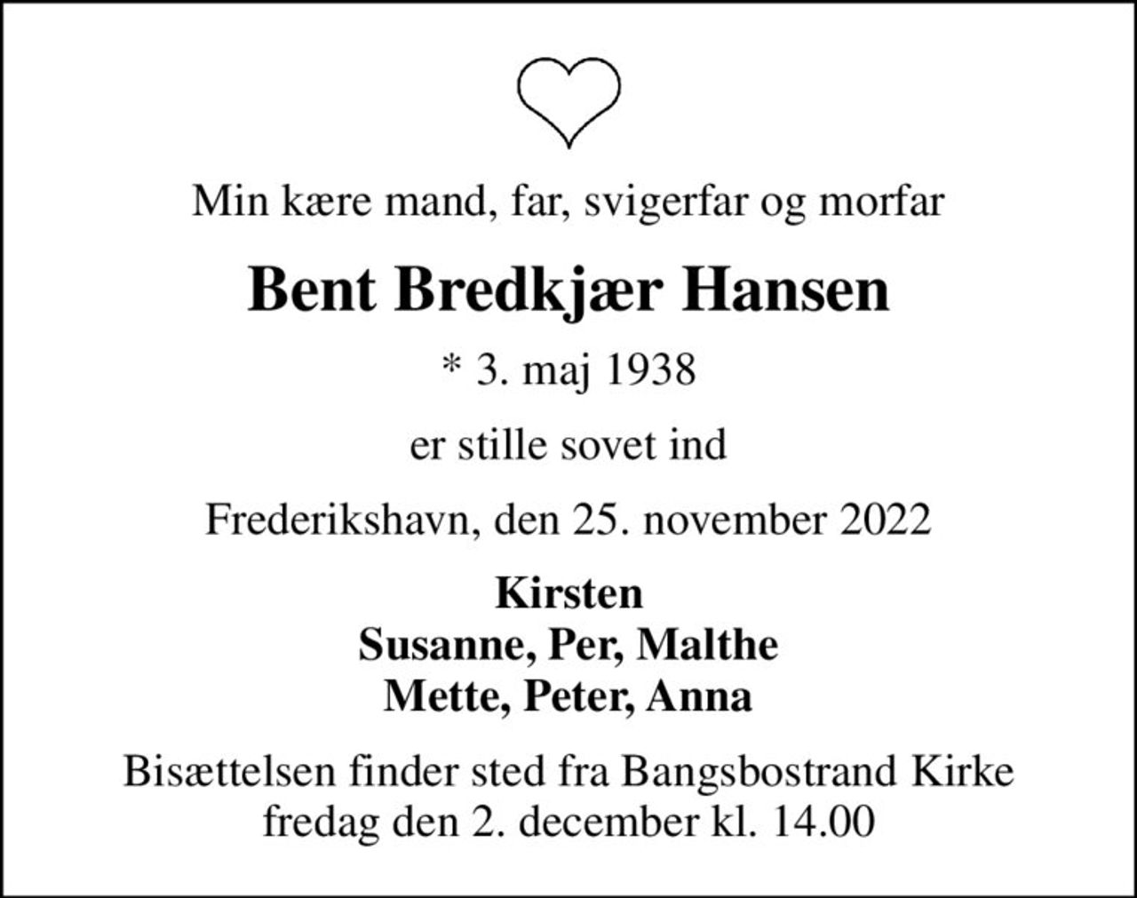 Min kære mand, far, svigerfar og morfar
Bent Bredkjær Hansen
* 3. maj 1938
er stille sovet ind
Frederikshavn, den 25. november 2022
Kirsten Susanne, Per, Malthe Mette, Peter, Anna
Bisættelsen finder sted fra Bangsbostrand Kirke  i dag fredag den 2. december kl. 14.00