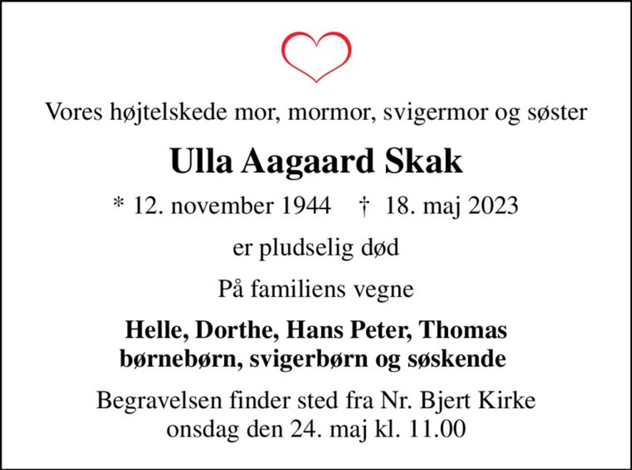 Vores højtelskede mor, mormor, svigermor og søster
Ulla Aagaard Skak
* 12. november 1944    ✝ 18. maj 2023
er pludselig død
På familiens vegne
Helle, Dorthe, Hans Peter, Thomas børnebørn, svigerbørn og søskende 
Begravelsen finder sted fra Nr. Bjert Kirke  onsdag den 24. maj kl. 11.00