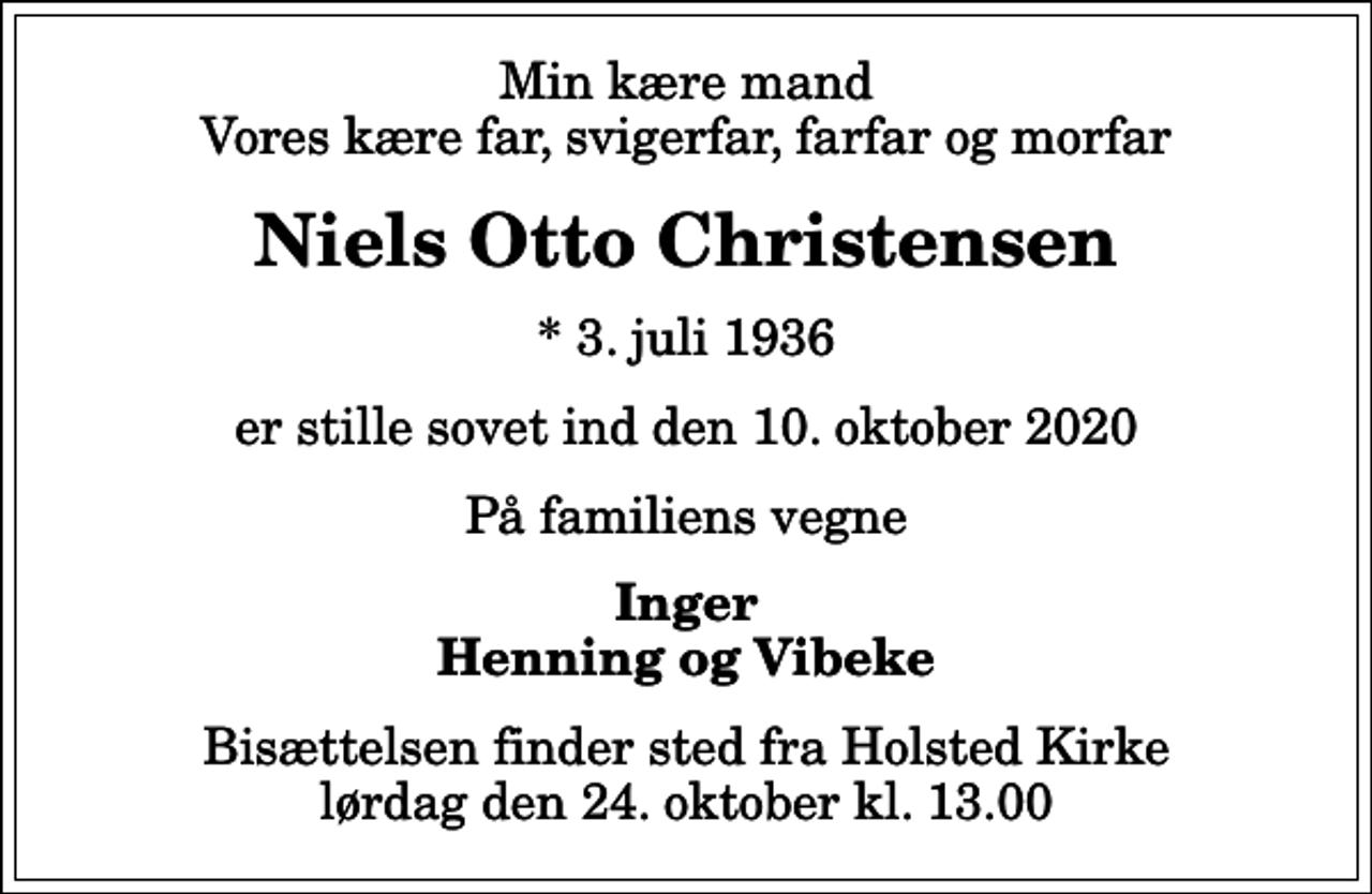 <p>Min kære mand Vores kære far, svigerfar, farfar og morfar<br />Niels Otto Christensen<br />* 3. juli 1936<br />er stille sovet ind den 10. oktober 2020<br />På familiens vegne<br />Inger Henning og Vibeke<br />Bisættelsen finder sted fra Holsted Kirke lørdag den 24. oktober kl. 13.00</p>