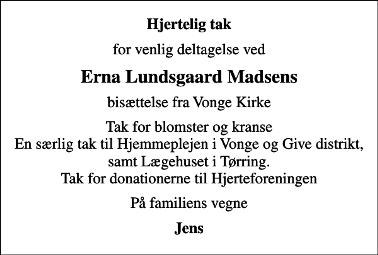 <p>Hjertelig tak<br />for venlig deltagelse ved<br />Erna Lundsgaard Madsens<br />bisættelse fra Vonge Kirke<br />Tak for blomster og kranse En særlig tak til Hjemmeplejen i Vonge og Give distrikt, samt Lægehuset i Tørring. Tak for donationerne til Hjerteforeningen<br />På familiens vegne<br />Jens</p>