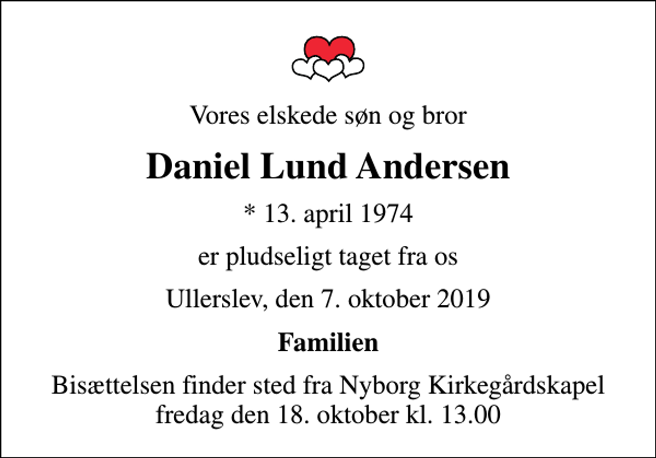<p>Vores elskede søn og bror<br />Daniel Lund Andersen<br />* 13. april 1974<br />er pludseligt taget fra os<br />Ullerslev, den 7. oktober 2019<br />Familien<br />Bisættelsen finder sted fra Nyborg Kirkegårdskapel fredag den 18. oktober kl. 13.00</p>