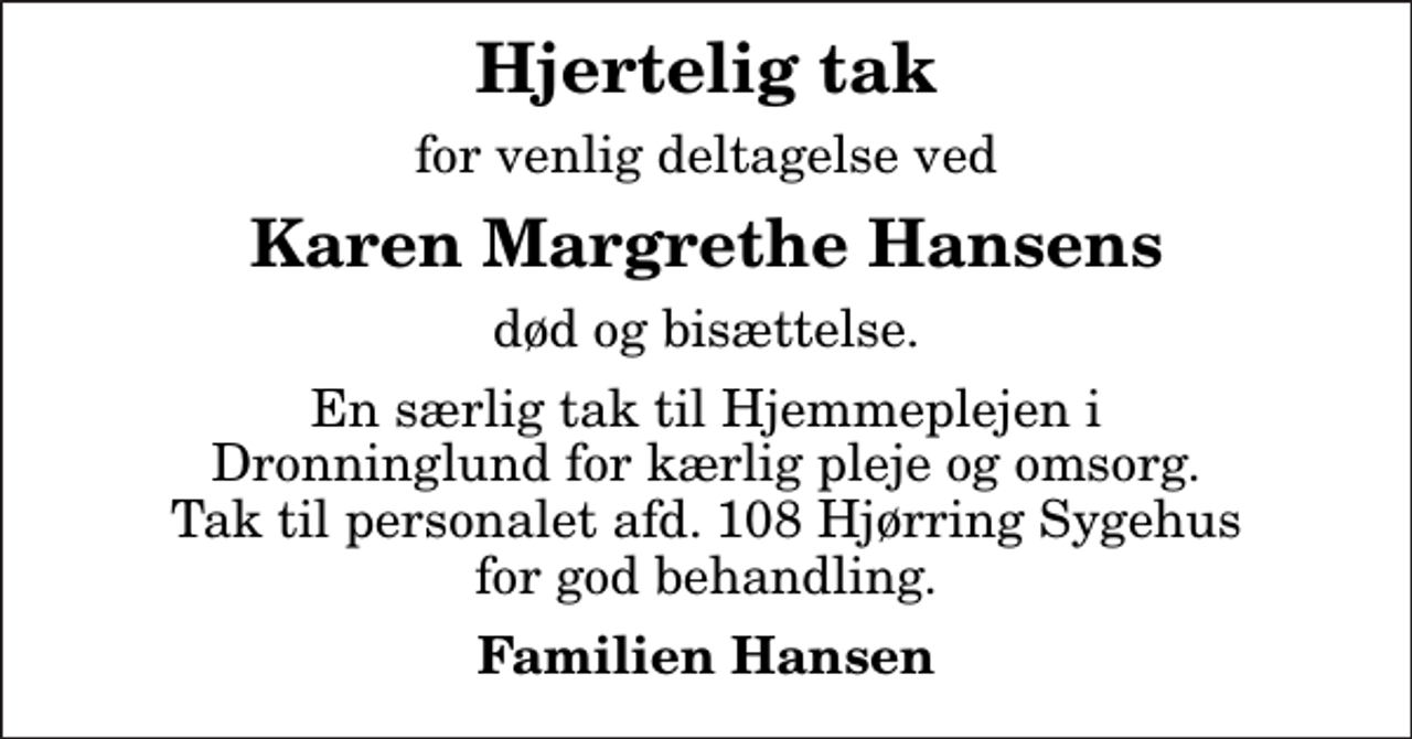 <p>Hjertelig tak<br />for venlig deltagelse ved<br />Karen Margrethe Hansens<br />død og bisættelse.<br />En særlig tak til Hjemmeplejen i Dronninglund for kærlig pleje og omsorg. Tak til personalet afd. 108 Hjørring Sygehus for god behandling.<br />Familien Hansen</p>