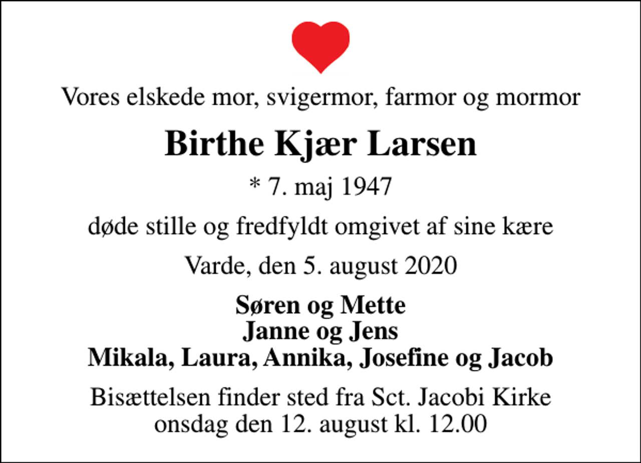 <p>Vores elskede mor, svigermor, farmor og mormor<br />Birthe Kjær Larsen<br />* 7. maj 1947<br />døde stille og fredfyldt omgivet af sine kære<br />Varde, den 5. august 2020<br />Søren og Mette Janne og Jens Mikala, Laura, Annika, Josefine og Jacob<br />Bisættelsen finder sted fra Sct. Jacobi Kirke onsdag den 12. august kl. 12.00</p>