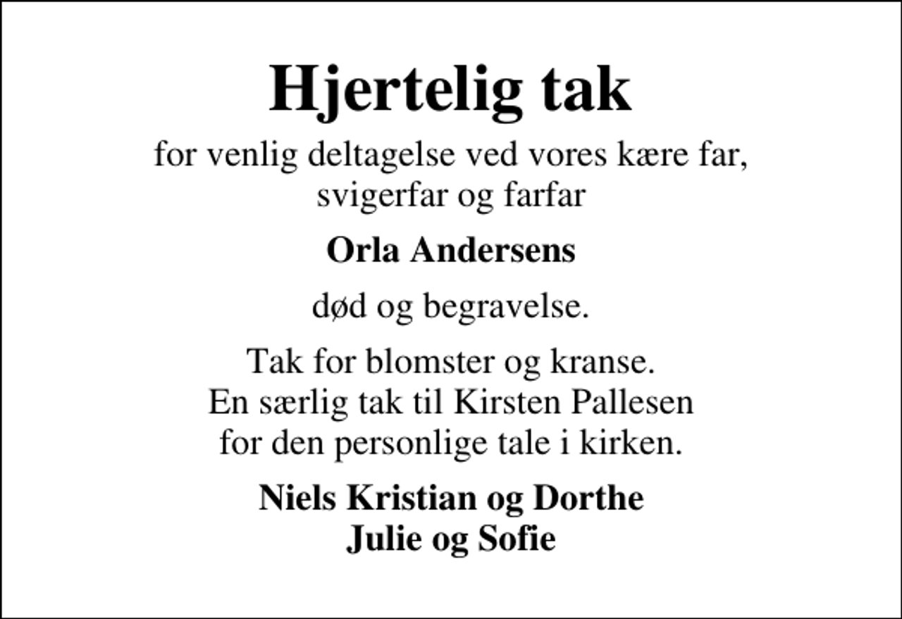 <p>Hjertelig tak<br />for venlig deltagelse ved vores kære far, svigerfar og farfar<br />Orla Andersens<br />død og begravelse.<br />Tak for blomster og kranse. En særlig tak til Kirsten Pallesen for den personlige tale i kirken.<br />Niels Kristian og Dorthe Julie og Sofie</p>