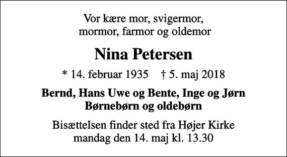 <p>Vor kære mor, svigermor, mormor, farmor og oldemor<br />Nina Petersen<br />* 14. februar 1935 ✝ 5. maj 2018<br />Bernd, Hans Uwe og Bente, Inge og Jørn Børnebørn og oldebørn<br />Bisættelsen finder sted fra Højer Kirke mandag den 14. maj kl. 13.30</p>