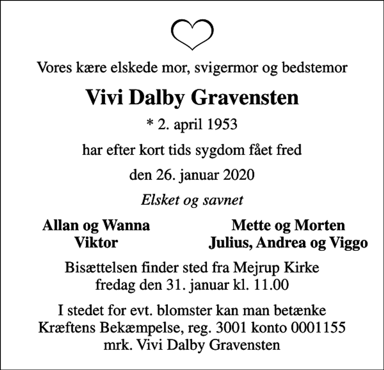 <p>Vores kære elskede mor, svigermor og bedstemor<br />Vivi Dalby Gravensten<br />* 2. april 1953<br />har efter kort tids sygdom fået fred<br />den 26. januar 2020<br />Elsket og savnet<br />Allan og Wanna<br />Mette og Morten<br />Viktor<br />Julius, Andrea og Viggo<br />Bisættelsen finder sted fra Mejrup Kirke fredag den 31. januar kl. 11.00<br />I stedet for evt. blomster kan man betænke<br />Kræftens Bekæmpelse reg.3001konto0001155mrk. Vivi Dalby<br />Gravensten</p>