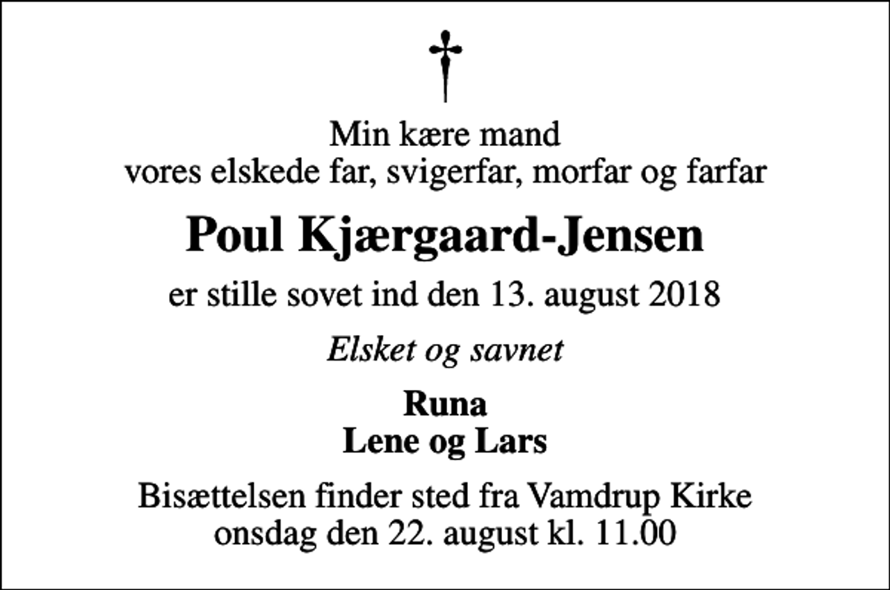 <p>Min kære mand vores elskede far, svigerfar, morfar og farfar<br />Poul Kjærgaard-Jensen<br />er stille sovet ind den 13. august 2018<br />Elsket og savnet<br />Runa Lene og Lars<br />Bisættelsen finder sted fra Vamdrup Kirke onsdag den 22. august kl. 11.00</p>