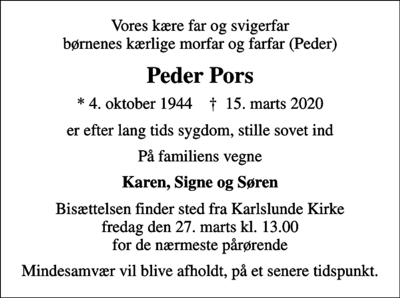 <p>Vores kære far og svigerfar børnenes kærlige morfar og farfar (Peder)<br />Peder Pors<br />* 4. oktober 1944 ✝ 15. marts 2020<br />er efter lang tids sygdom, stille sovet ind<br />På familiens vegne<br />Karen, Signe og Søren<br />Bisættelsen finder sted fra Karlslunde Kirke fredag den 27. marts kl. 13.00 for de nærmeste pårørende<br />Mindesamvær vil blive afholdt, på et senere tidspunkt.</p>